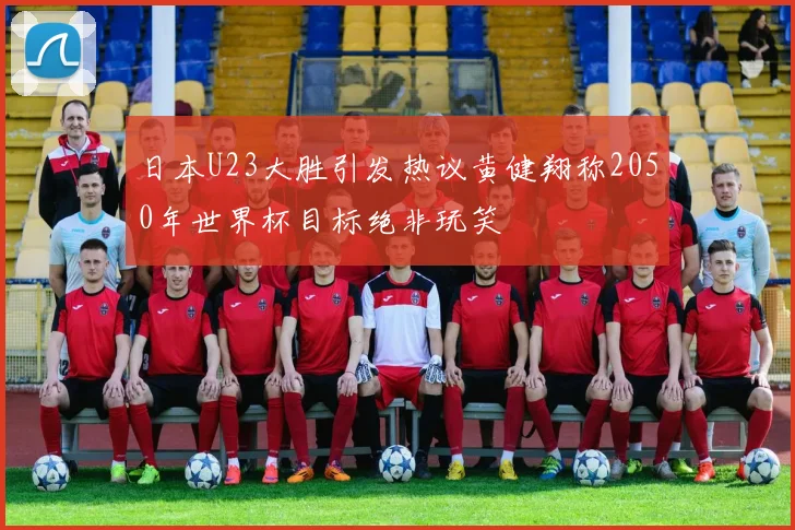 日本U23大胜引发热议黄健翔称2050年世界杯目标绝非玩笑