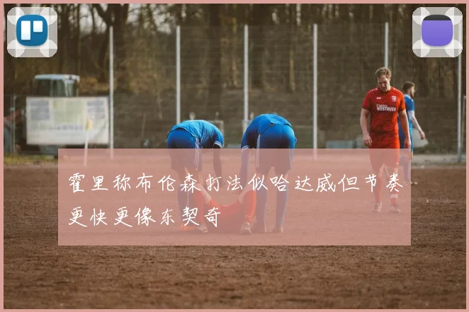 霍里称布伦森打法似哈达威但节奏更快更像东契奇