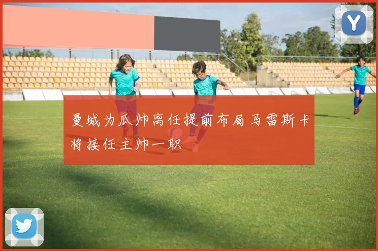 曼城为瓜帅离任提前布局马雷斯卡将接任主帅一职