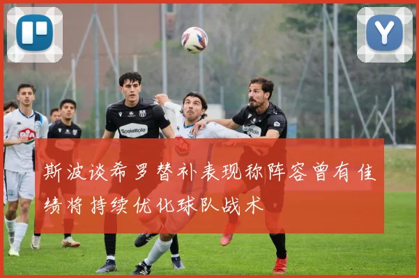 斯波谈希罗替补表现称阵容曾有佳绩将持续优化球队战术