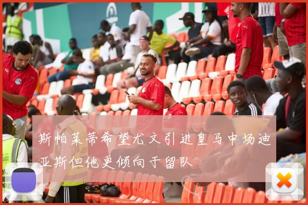 斯帕莱蒂希望尤文引进皇马中场迪亚斯但他更倾向于留队
