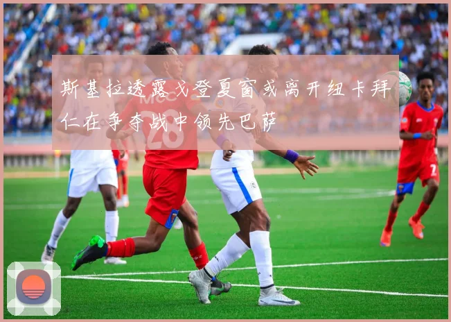 斯基拉透露戈登夏窗或离开纽卡拜仁在争夺战中领先巴萨