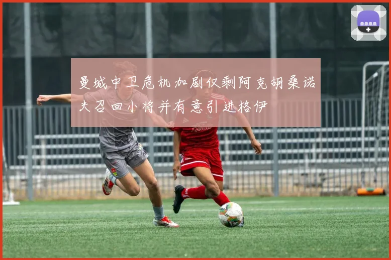 曼城中卫危机加剧仅剩阿克胡桑诺夫召回小将并有意引进格伊