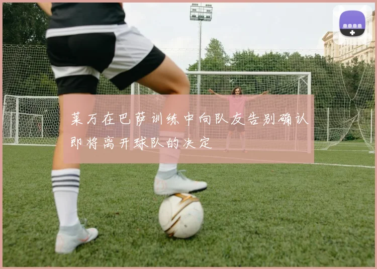 莱万在巴萨训练中向队友告别确认即将离开球队的决定