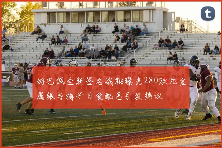 姆巴佩全新签名战靴曝光280欧元金属银与梅子日食配色引发热议