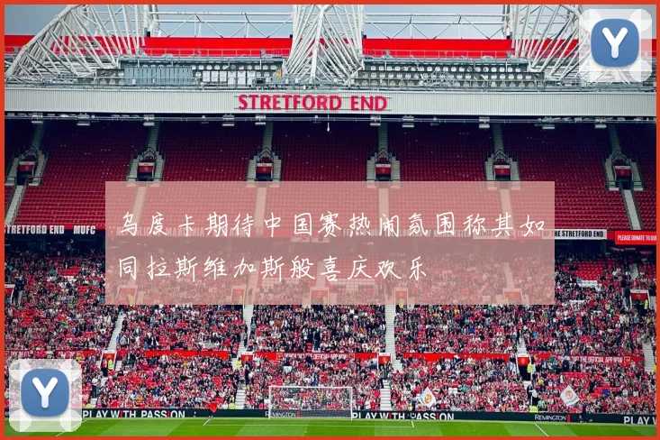 乌度卡期待中国赛热闹氛围称其如同拉斯维加斯般喜庆欢乐