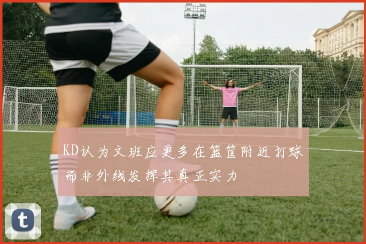 KD认为文班应更多在篮筐附近打球而非外线发挥其真正实力